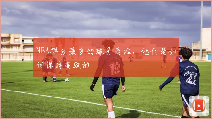 NBA得分最多的球员是谁，他们是如何保持高效的