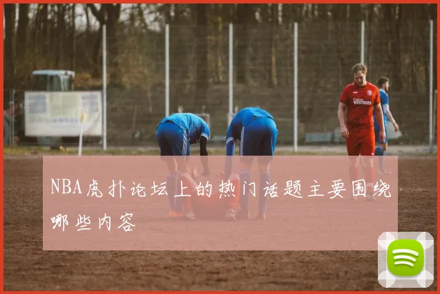 NBA虎扑论坛上的热门话题主要围绕哪些内容