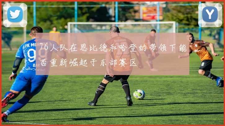 76人队在恩比德和哈登的带领下能否重新崛起于东部赛区