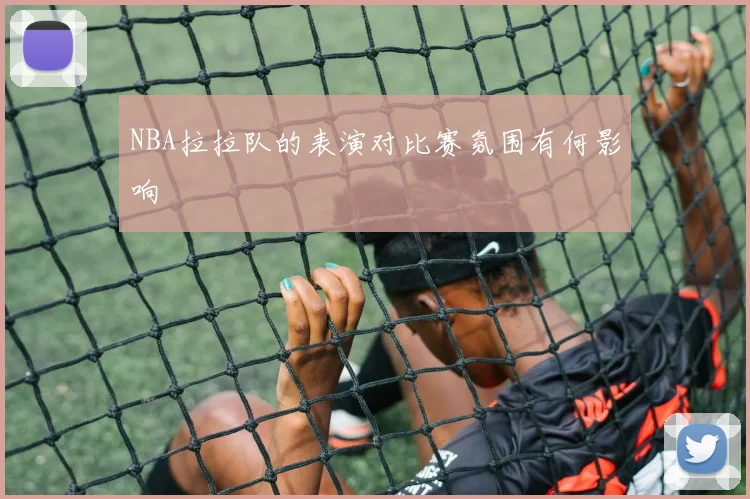 NBA拉拉队的表演对比赛氛围有何影响