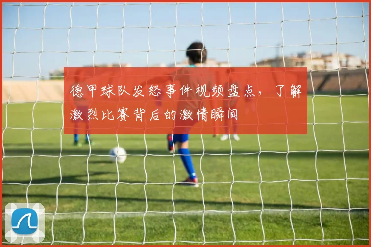 德甲球队发怒事件视频盘点，了解激烈比赛背后的激情瞬间