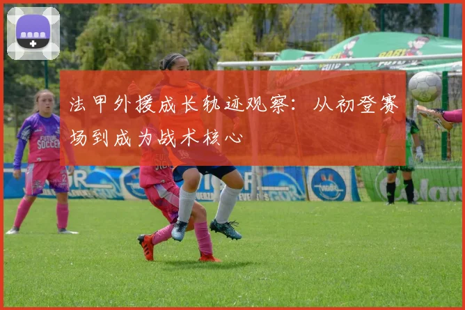 法甲外援成长轨迹观察：从初登赛场到成为战术核心
