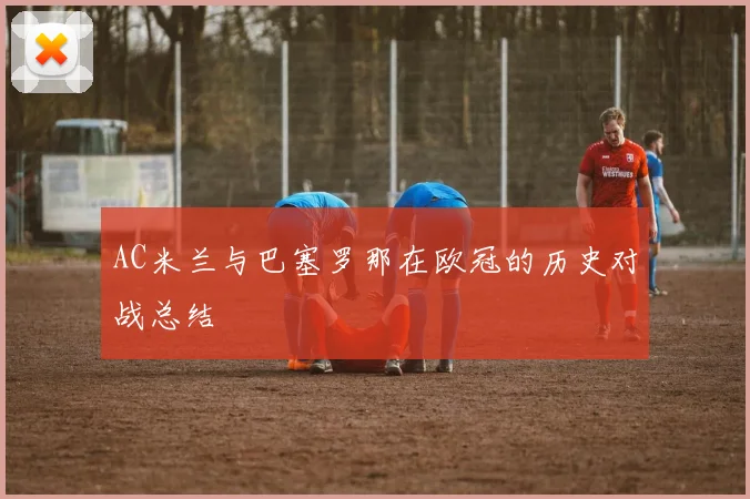 AC米兰与巴塞罗那在欧冠的历史对战总结